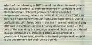 Which of the following is NOT true of the about interest groups and political parties? a. Both are involved in campaigns and electioneering b. Interest groups can raise unlimited independent money, where as political parties since 2002 can only raise hard money through campaign donations c. Due to dealignment both have been in decline in recent years and play little role in elections, as small money donations make up the bulk of the spending in campaign season d. Both are considered linkage institutions e. Political parties seek control of a government by winning elections, interest groups seek support in the government for their policy agenda