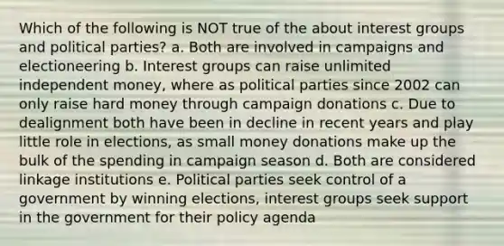 Which of the following is NOT true of the about interest groups and political parties? a. Both are involved in campaigns and electioneering b. Interest groups can raise unlimited independent money, where as political parties since 2002 can only raise hard money through campaign donations c. Due to dealignment both have been in decline in recent years and play little role in elections, as small money donations make up the bulk of the spending in campaign season d. Both are considered linkage institutions e. Political parties seek control of a government by winning elections, interest groups seek support in the government for their policy agenda