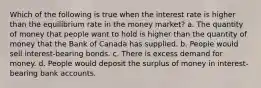 Which of the following is true when the interest rate is higher than the equilibrium rate in the money market? a. The quantity of money that people want to hold is higher than the quantity of money that the Bank of Canada has supplied. b. People would sell interest-bearing bonds. c. There is excess demand for money. d. People would deposit the surplus of money in interest-bearing bank accounts.