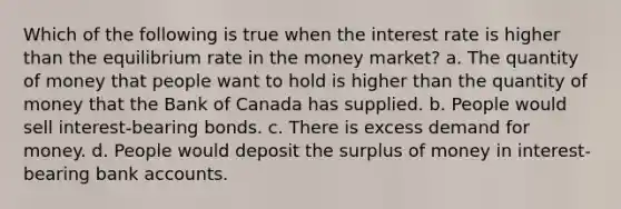 Which of the following is true when the interest rate is higher than the equilibrium rate in the money market? a. The quantity of money that people want to hold is higher than the quantity of money that the Bank of Canada has supplied. b. People would sell interest-bearing bonds. c. There is excess demand for money. d. People would deposit the surplus of money in interest-bearing bank accounts.