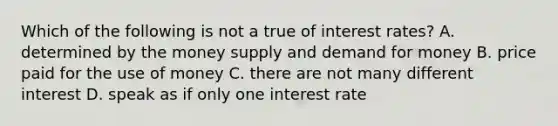 Which of the following is not a true of interest rates? A. determined by the money supply and demand for money B. price paid for the use of money C. there are not many different interest D. speak as if only one interest rate