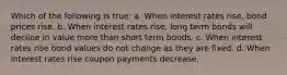 Which of the following is true: a. When interest rates rise, bond prices rise. b. When interest rates rise, long term bonds will decline in value more than short term bonds. c. When interest rates rise bond values do not change as they are fixed. d. When interest rates rise coupon payments decrease.