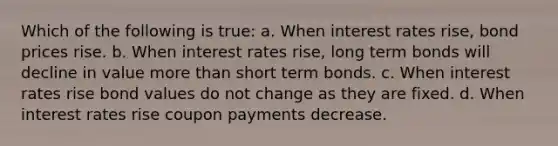 Which of the following is true: a. When interest rates rise, bond prices rise. b. When interest rates rise, long term bonds will decline in value <a href='https://www.questionai.com/knowledge/keWHlEPx42-more-than' class='anchor-knowledge'>more than</a> short term bonds. c. When interest rates rise bond values do not change as they are fixed. d. When interest rates rise coupon payments decrease.