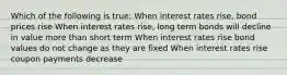 Which of the following is true: When interest rates rise, bond prices rise When interest rates rise, long term bonds will decline in value more than short term When interest rates rise bond values do not change as they are fixed When interest rates rise coupon payments decrease