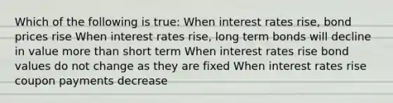 Which of the following is true: When interest rates rise, bond prices rise When interest rates rise, long term bonds will decline in value more than short term When interest rates rise bond values do not change as they are fixed When interest rates rise coupon payments decrease