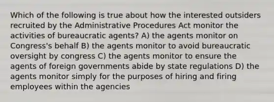 Which of the following is true about how the interested outsiders recruited by the Administrative Procedures Act monitor the activities of bureaucratic agents? A) the agents monitor on Congress's behalf B) the agents monitor to avoid bureaucratic oversight by congress C) the agents monitor to ensure the agents of foreign governments abide by state regulations D) the agents monitor simply for the purposes of hiring and firing employees within the agencies