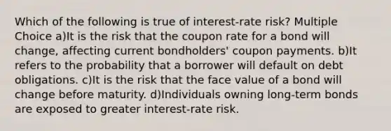 Which of the following is true of interest-rate risk? Multiple Choice a)It is the risk that the coupon rate for a bond will change, affecting current bondholders' coupon payments. b)It refers to the probability that a borrower will default on debt obligations. c)It is the risk that the face value of a bond will change before maturity. d)Individuals owning long-term bonds are exposed to greater interest-rate risk.