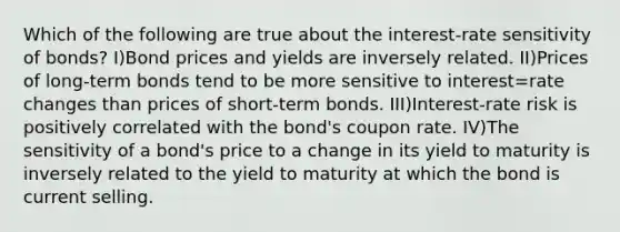 Which of the following are true about the interest-rate sensitivity of bonds? I)Bond prices and yields are inversely related. II)Prices of long-term bonds tend to be more sensitive to interest=rate changes than prices of short-term bonds. III)Interest-rate risk is positively correlated with the bond's coupon rate. IV)The sensitivity of a bond's price to a change in its yield to maturity is inversely related to the yield to maturity at which the bond is current selling.