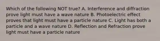 Which of the following NOT true? A. Interference and diffraction prove light must have a wave nature B. Photoelectric effect proves that light must have a particle nature C. Light has both a particle and a wave nature D. Reflection and Refraction prove light must have a particle nature