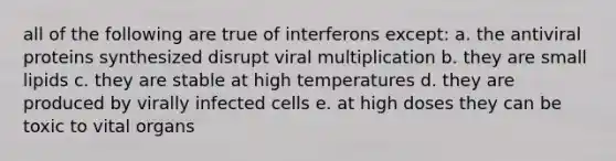 all of the following are true of interferons except: a. the antiviral proteins synthesized disrupt viral multiplication b. they are small lipids c. they are stable at high temperatures d. they are produced by virally infected cells e. at high doses they can be toxic to vital organs