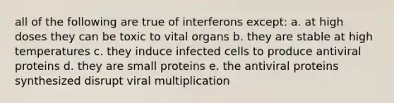 all of the following are true of interferons except: a. at high doses they can be toxic to vital organs b. they are stable at high temperatures c. they induce infected cells to produce antiviral proteins d. they are small proteins e. the antiviral proteins synthesized disrupt viral multiplication