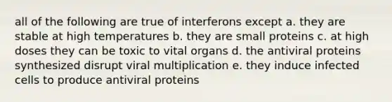 all of the following are true of interferons except a. they are stable at high temperatures b. they are small proteins c. at high doses they can be toxic to vital organs d. the antiviral proteins synthesized disrupt viral multiplication e. they induce infected cells to produce antiviral proteins