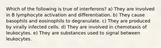 Which of the following is true of interferons? a) They are involved in B lymphocyte activation and differentiation. b) They cause basophils and eosinophils to degranulate. c) They are produced by virally infected cells. d) They are involved in chemotaxis of leukocytes. e) They are substances used to signal between leukocytes.