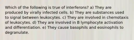 Which of the following is true of interferons? a) They are produced by virally infected cells. b) They are substances used to signal between leukocytes. c) They are involved in chemotaxis of leukocytes. d) They are involved in B lymphocyte activation and differentiation. e) They cause basophils and eosinophils to degranulate.