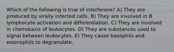 Which of the following is true of interferons? A) They are produced by virally infected cells. B) They are involved in B lymphocyte activation and differentiation. C) They are involved in chemotaxis of leukocytes. D) They are substances used to signal between leukocytes. E) They cause basophils and eosinophils to degranulate.