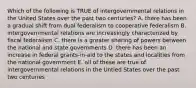 Which of the following is TRUE of intergovernmental relations in the United States over the past two centuries? A. there has been a gradual shift from dual federalism to cooperative federalism B. intergovernmental relations are increasingly characterized by fiscal federalism C. there is a greater sharing of powers between the national and state governments D. there has been an increase in federal grants-in-aid to the states and localities from the national government E. all of these are true of intergovernmental relations in the Untied States over the past two centuries