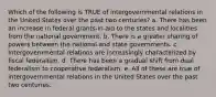 Which of the following is TRUE of intergovernmental relations in the United States over the past two centuries? a. There has been an increase in federal grants-in-aid to the states and localities from the national government. b. There is a greater sharing of powers between the national and state governments. c. Intergovernmental relations are increasingly characterized by fiscal federalism. d. There has been a gradual shift from dual federalism to cooperative federalism. e. All of these are true of intergovernmental relations in the United States over the past two centuries.