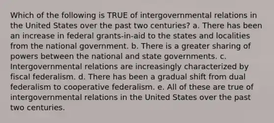 Which of the following is TRUE of intergovernmental relations in the United States over the past two centuries? a. There has been an increase in federal grants-in-aid to the states and localities from the national government. b. There is a greater sharing of powers between the national and state governments. c. Intergovernmental relations are increasingly characterized by fiscal federalism. d. There has been a gradual shift from dual federalism to cooperative federalism. e. All of these are true of intergovernmental relations in the United States over the past two centuries.