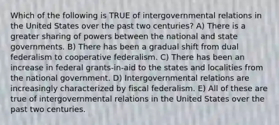 Which of the following is TRUE of intergovernmental relations in the United States over the past two centuries? A) There is a greater sharing of powers between the national and state governments. B) There has been a gradual shift from dual federalism to cooperative federalism. C) There has been an increase in federal grants-in-aid to the states and localities from the national government. D) Intergovernmental relations are increasingly characterized by fiscal federalism. E) All of these are true of intergovernmental relations in the United States over the past two centuries.