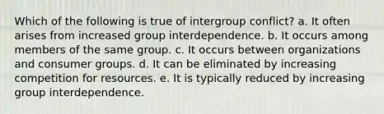 Which of the following is true of intergroup conflict? a. It often arises from increased group interdependence. b. It occurs among members of the same group. c. It occurs between organizations and consumer groups. d. It can be eliminated by increasing competition for resources. e. It is typically reduced by increasing group interdependence.