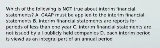 Which of the following is NOT true about interim financial statements? A. GAAP must be applied to the interim financial statements B. interim financial statements are reports for periods of less than one year C. interim financial statements are not issued by all publicly held companies D. each interim period is viewd as an integral part of an annual period