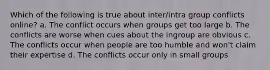 Which of the following is true about inter/intra group conflicts online? a. The conflict occurs when groups get too large b. The conflicts are worse when cues about the ingroup are obvious c. The conflicts occur when people are too humble and won't claim their expertise d. The conflicts occur only in small groups