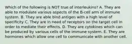 Which of the following is NOT true of interleukins? A. They are able to modulate various aspects of the B-cell arm of immune system. B. They are able bind antigen with a high level of specificity C. They are in need of receptors on the target cell in order to mediate their effects. D. They are cytokines which can be produced by various cells of the immune system. E. They are hormones which allow one cell to communicate with another cell.