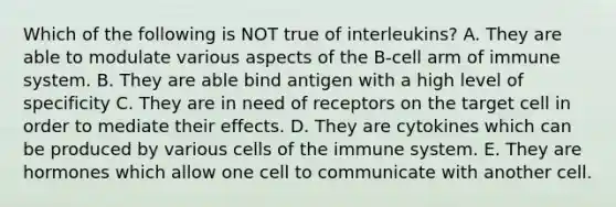 Which of the following is NOT true of interleukins? A. They are able to modulate various aspects of the B-cell arm of immune system. B. They are able bind antigen with a high level of specificity C. They are in need of receptors on the target cell in order to mediate their effects. D. They are cytokines which can be produced by various cells of the immune system. E. They are hormones which allow one cell to communicate with another cell.