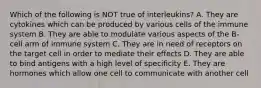 Which of the following is NOT true of interleukins? A. They are cytokines which can be produced by various cells of the immune system B. They are able to modulate various aspects of the B-cell arm of immune system C. They are in need of receptors on the target cell in order to mediate their effects D. They are able to bind antigens with a high level of specificity E. They are hormones which allow one cell to communicate with another cell