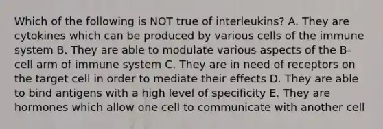 Which of the following is NOT true of interleukins? A. They are cytokines which can be produced by various cells of the immune system B. They are able to modulate various aspects of the B-cell arm of immune system C. They are in need of receptors on the target cell in order to mediate their effects D. They are able to bind antigens with a high level of specificity E. They are hormones which allow one cell to communicate with another cell