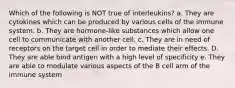 Which of the following is NOT true of interleukins? a. They are cytokines which can be produced by various cells of the immune system. b. They are hormone-like substances which allow one cell to communicate with another cell. c. They are in need of receptors on the target cell in order to mediate their effects. D. They are able bind antigen with a high level of specificity e. They are able to modulate various aspects of the B cell arm of the immune system