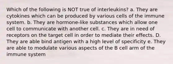 Which of the following is NOT true of interleukins? a. They are cytokines which can be produced by various cells of the immune system. b. They are hormone-like substances which allow one cell to communicate with another cell. c. They are in need of receptors on the target cell in order to mediate their effects. D. They are able bind antigen with a high level of specificity e. They are able to modulate various aspects of the B cell arm of the immune system