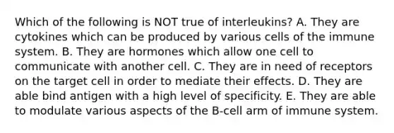 Which of the following is NOT true of interleukins? A. They are cytokines which can be produced by various cells of the immune system. B. They are hormones which allow one cell to communicate with another cell. C. They are in need of receptors on the target cell in order to mediate their effects. D. They are able bind antigen with a high level of specificity. E. They are able to modulate various aspects of the B-cell arm of immune system.