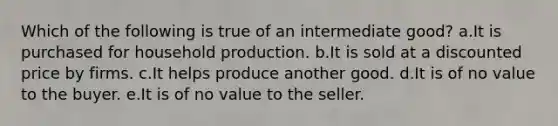 Which of the following is true of an intermediate good? a.It is purchased for household production.​ b.It is sold at a discounted price by firms.​ c.It helps produce another good.​ d.It is of no value to the buyer.​ e.​It is of no value to the seller.