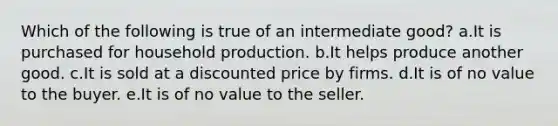 Which of the following is true of an intermediate good? a.It is purchased for household production.​ b.It helps produce another good.​ c.It is sold at a discounted price by firms.​ d.It is of no value to the buyer.​ e.​It is of no value to the seller.