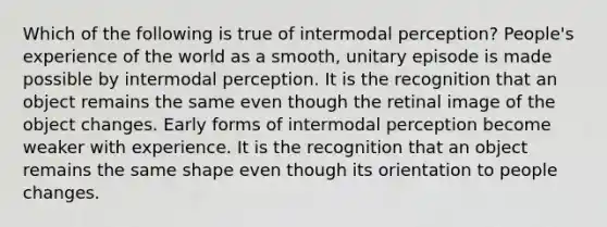 Which of the following is true of intermodal perception? People's experience of the world as a smooth, unitary episode is made possible by intermodal perception. It is the recognition that an object remains the same even though the retinal image of the object changes. Early forms of intermodal perception become weaker with experience. It is the recognition that an object remains the same shape even though its orientation to people changes.