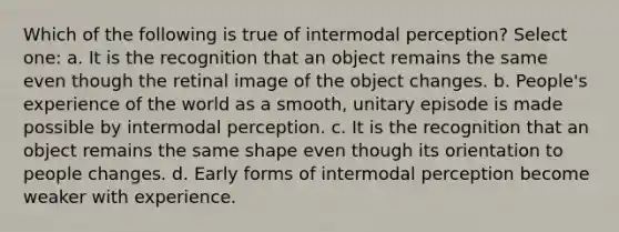 Which of the following is true of intermodal perception? Select one: a. It is the recognition that an object remains the same even though the retinal image of the object changes. b. People's experience of the world as a smooth, unitary episode is made possible by intermodal perception. c. It is the recognition that an object remains the same shape even though its orientation to people changes. d. Early forms of intermodal perception become weaker with experience.