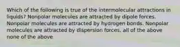 Which of the following is true of the intermolecular attractions in liquids? Nonpolar molecules are attracted by dipole forces. Nonpolar molecules are attracted by hydrogen bonds. Nonpolar molecules are attracted by dispersion forces. all of the above none of the above