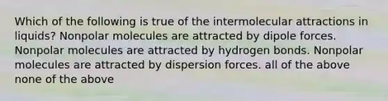 Which of the following is true of the intermolecular attractions in liquids? Nonpolar molecules are attracted by dipole forces. Nonpolar molecules are attracted by hydrogen bonds. Nonpolar molecules are attracted by dispersion forces. all of the above none of the above