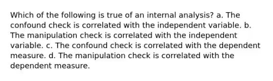 Which of the following is true of an internal analysis? a. The confound check is correlated with the independent variable. b. The manipulation check is correlated with the independent variable. c. The confound check is correlated with the dependent measure. d. The manipulation check is correlated with the dependent measure.