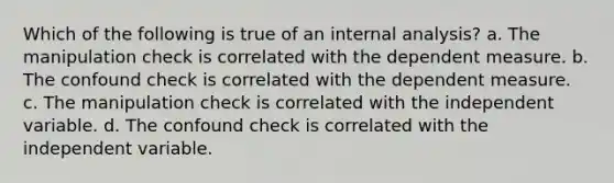 Which of the following is true of an internal analysis? a. The manipulation check is correlated with the dependent measure. b. The confound check is correlated with the dependent measure. c. The manipulation check is correlated with the independent variable. d. The confound check is correlated with the independent variable.