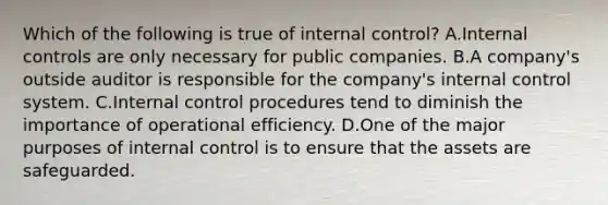 Which of the following is true of internal​ control? A.Internal controls are only necessary for public companies. B.A​ company's outside auditor is responsible for the​ company's internal control system. C.Internal control procedures tend to diminish the importance of operational efficiency. D.One of the major purposes of internal control is to ensure that the assets are safeguarded.