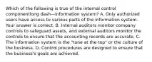 Which of the following is true of the internal control componentlong dash—information ​system? A. Only authorized users have access to various parts of the information system. Your answer is correct. B. Internal auditors monitor company controls to safeguard​ assets, and external auditors monitor the controls to ensure that the accounting records are accurate. C. The information system is the​ "tone at the​ top" or the culture of the business. D. Control procedures are designed to ensure that the​ business's goals are achieved.