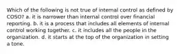 Which of the following is not true of internal control as defined by COSO? a. it is narrower than internal control over financial reporting. b. it is a process that includes all elements of internal control working together. c. it includes all the people in the organization. d. it starts at the top of the organization in setting a tone.