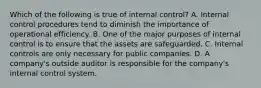 Which of the following is true of internal​ control? A. Internal control procedures tend to diminish the importance of operational efficiency. B. One of the major purposes of internal control is to ensure that the assets are safeguarded. C. Internal controls are only necessary for public companies. D. A​ company's outside auditor is responsible for the​ company's internal control system.