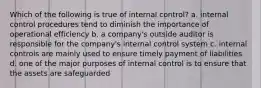 Which of the following is true of internal control? a. internal control procedures tend to diminish the importance of operational efficiency b. a company's outside auditor is responsible for the company's internal control system c. internal controls are mainly used to ensure timely payment of liabilities d. one of the major purposes of internal control is to ensure that the assets are safeguarded