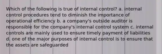 Which of the following is true of internal control? a. internal control procedures tend to diminish the importance of operational efficiency b. a company's outside auditor is responsible for the company's internal control system c. internal controls are mainly used to ensure timely payment of liabilities d. one of the major purposes of internal control is to ensure that the assets are safeguarded