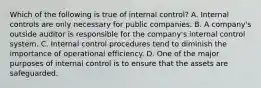 Which of the following is true of internal​ control? A. Internal controls are only necessary for public companies. B. A​ company's outside auditor is responsible for the​ company's internal control system. C. Internal control procedures tend to diminish the importance of operational efficiency. D. One of the major purposes of internal control is to ensure that the assets are safeguarded.