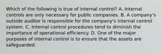 Which of the following is true of internal​ control? A. Internal controls are only necessary for public companies. B. A​ company's outside auditor is responsible for the​ company's internal control system. C. Internal control procedures tend to diminish the importance of operational efficiency. D. One of the major purposes of internal control is to ensure that the assets are safeguarded.