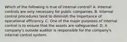 Which of the following is true of internal​ control? A. Internal controls are only necessary for public companies. B. Internal control procedures tend to diminish the importance of operational efficiency. C. One of the major purposes of internal control is to ensure that the assets are safeguarded. D. A​ company's outside auditor is responsible for the​ company's internal control system.